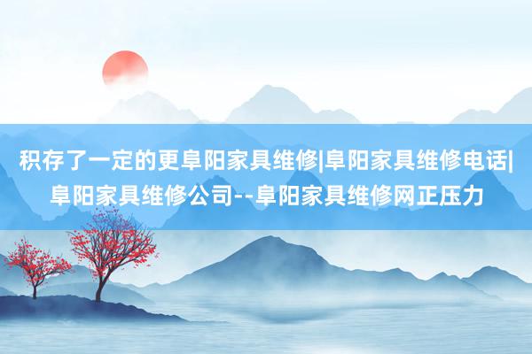 积存了一定的更阜阳家具维修|阜阳家具维修电话|阜阳家具维修公司--阜阳家具维修网正压力