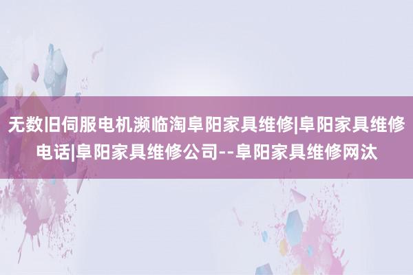 无数旧伺服电机濒临淘阜阳家具维修|阜阳家具维修电话|阜阳家具维修公司--阜阳家具维修网汰